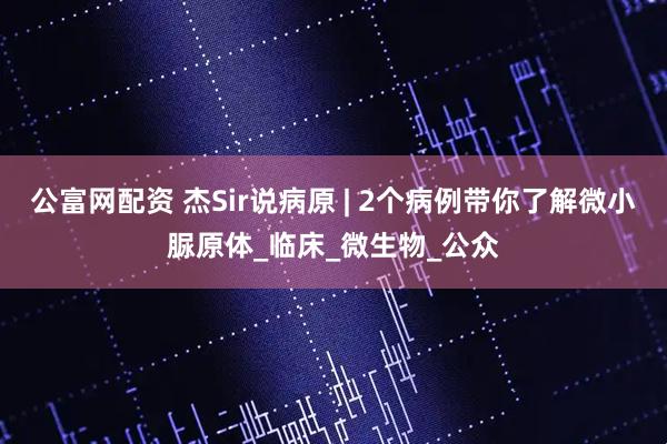 公富网配资 杰Sir说病原 | 2个病例带你了解微小脲原体_临床_微生物_公众