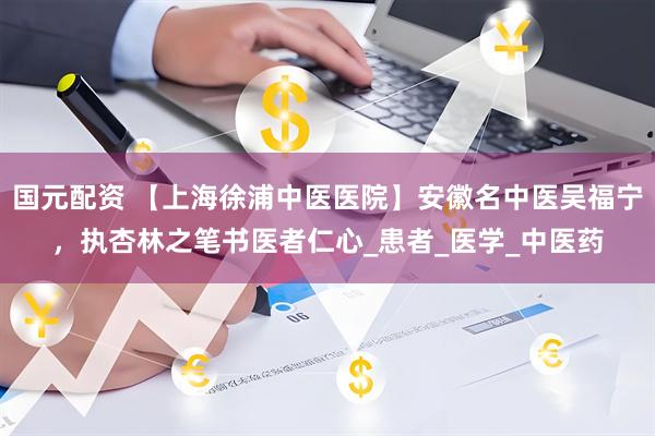 国元配资 【上海徐浦中医医院】安徽名中医吴福宁，执杏林之笔书医者仁心_患者_医学_中医药