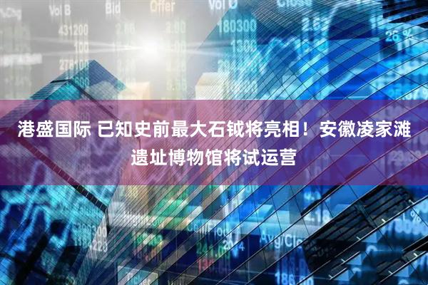 港盛国际 已知史前最大石钺将亮相！安徽凌家滩遗址博物馆将试运营