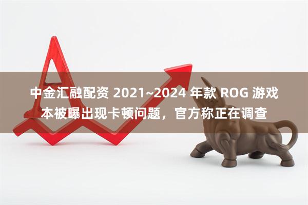 中金汇融配资 2021~2024 年款 ROG 游戏本被曝出现卡顿问题，官方称正在调查