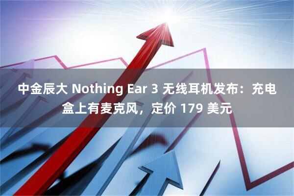 中金辰大 Nothing Ear 3 无线耳机发布：充电盒上有麦克风，定价 179 美元