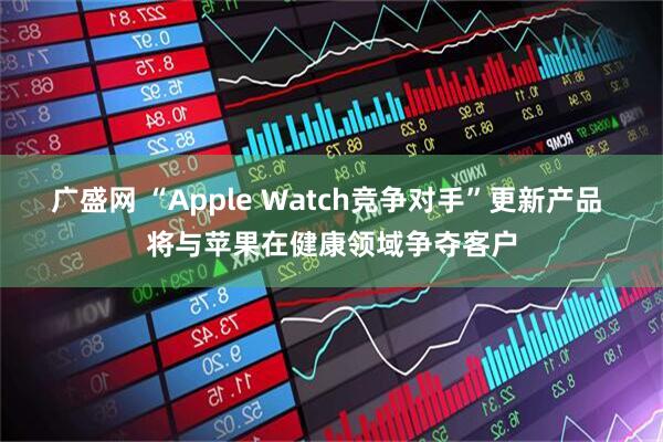 广盛网 “Apple Watch竞争对手”更新产品 将与苹果在健康领域争夺客户