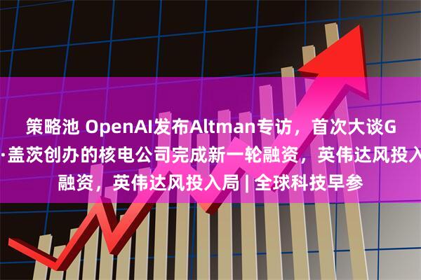 策略池 OpenAI发布Altman专访，首次大谈GPT-5、AGI；比尔·盖茨创办的核电公司完成新一轮融资，英伟达风投入局 | 全球科技早参