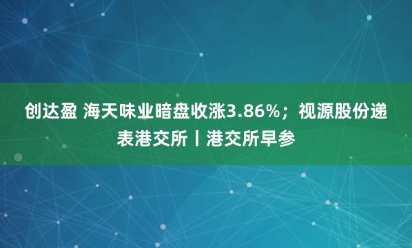 创达盈 海天味业暗盘收涨3.86%；视源股份递表港交所丨港交所早参