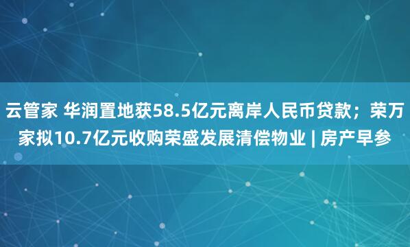 云管家 华润置地获58.5亿元离岸人民币贷款；荣万家拟10.7亿元收购荣盛发展清偿物业 | 房产早参