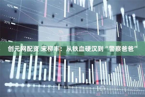创元网配资 宋柳丰：从铁血硬汉到“警察爸爸”