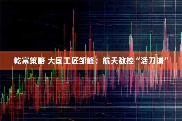 乾富策略 大国工匠邹峰：航天数控“活刀谱”