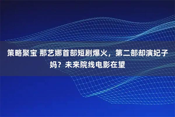 策略聚宝 那艺娜首部短剧爆火，第二部却演妃子妈？未来院线电影在望