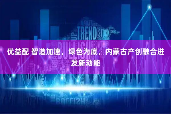 优益配 智造加速，绿色为底，内蒙古产创融合迸发新动能