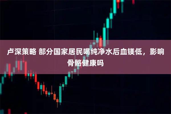 卢深策略 部分国家居民喝纯净水后血镁低，影响骨骼健康吗