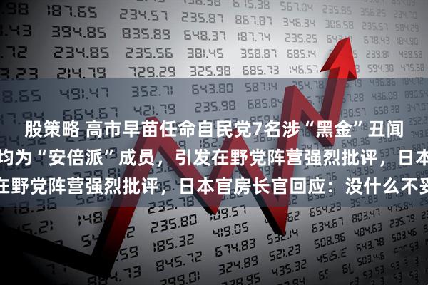 股策略 高市早苗任命自民党7名涉“黑金”丑闻议员出任新内阁要职，均为“安倍派”成员，引发在野党阵营强烈批评，日本官房长官回应：没什么不妥