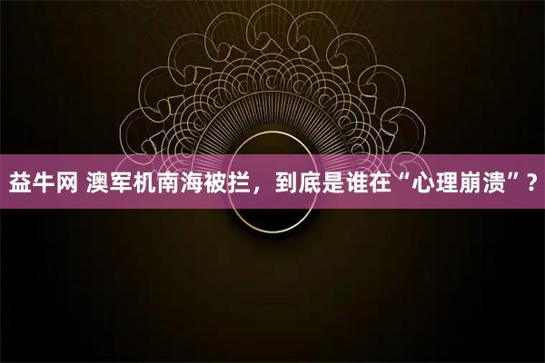 益牛网 澳军机南海被拦，到底是谁在“心理崩溃”？