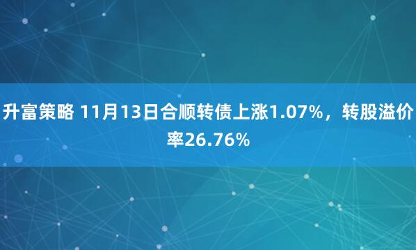 升富策略 11月13日合顺转债上涨1.07%，转股溢价率26.76%