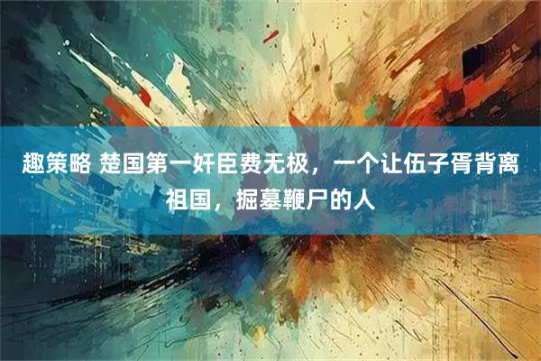 趣策略 楚国第一奸臣费无极，一个让伍子胥背离祖国，掘墓鞭尸的人