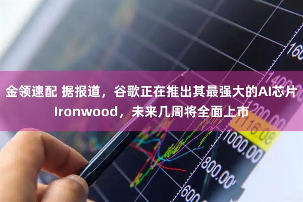 金领速配 据报道，谷歌正在推出其最强大的AI芯片Ironwood，未来几周将全面上市