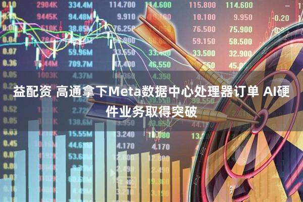 益配资 高通拿下Meta数据中心处理器订单 AI硬件业务取得突破