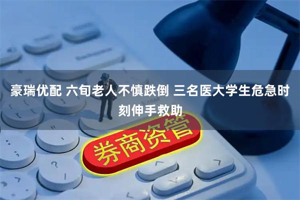 豪瑞优配 六旬老人不慎跌倒 三名医大学生危急时刻伸手救助